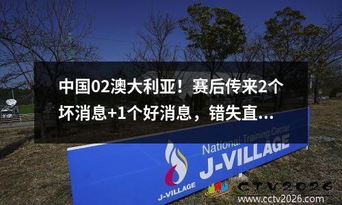 中国02澳大利亚！赛后传来2个坏消息+1个好消息，错失直通世界杯