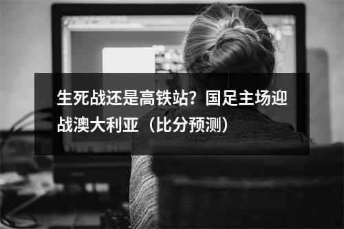 生死战还是高铁站？国足主场迎战澳大利亚（比分预测）