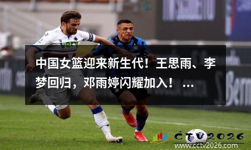 中国女篮迎来新生代！王思雨、李梦回归，邓雨婷闪耀加入！