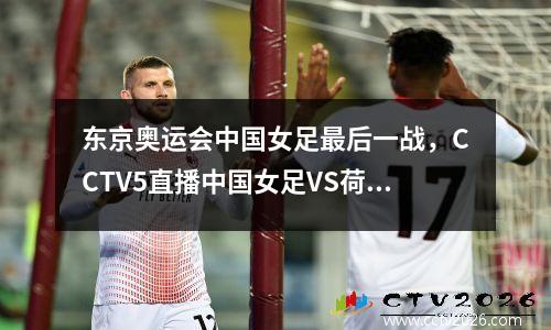 东京奥运会中国女足最后一战，CCTV5直播中国女足VS荷兰女足