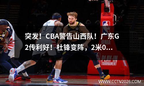突发！CBA警告山西队！广东G2传利好！杜锋变阵，2米05悍将驰援