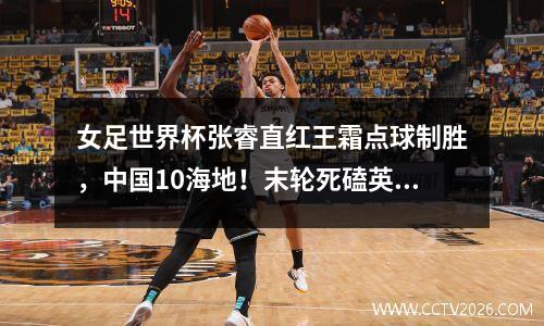 女足世界杯张睿直红王霜点球制胜，中国10海地！末轮死磕英格兰
