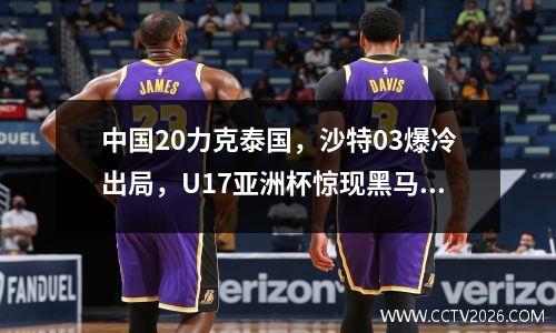 中国20力克泰国，沙特03爆冷出局，U17亚洲杯惊现黑马强势崛起