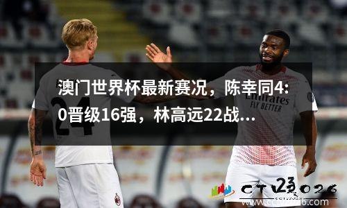 澳门世界杯最新赛况，陈幸同4:0晋级16强，林高远22战平出局