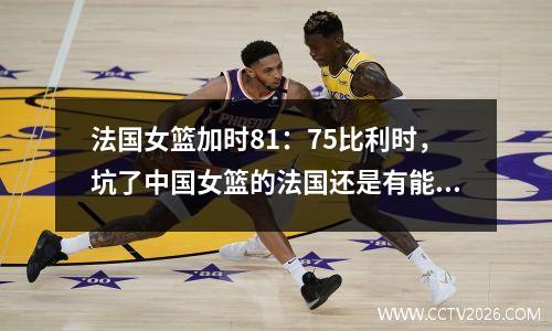 法国女篮加时81：75比利时，坑了中国女篮的法国还是有能力的！