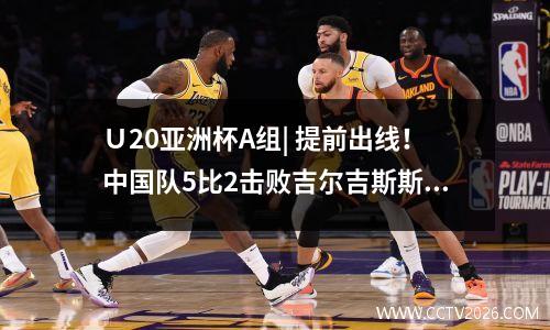 Ｕ20亚洲杯A组| 提前出线！中国队5比2击败吉尔吉斯斯坦队两连胜