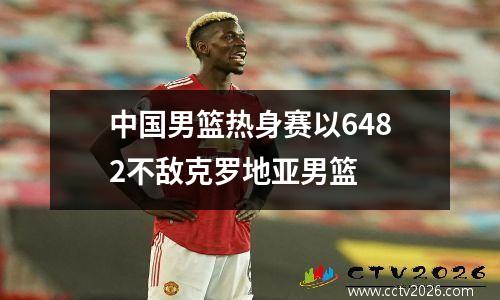 中国男篮热身赛以6482不敌克罗地亚男篮