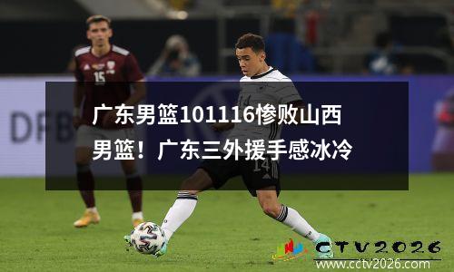 广东男篮101116惨败山西男篮！广东三外援手感冰冷