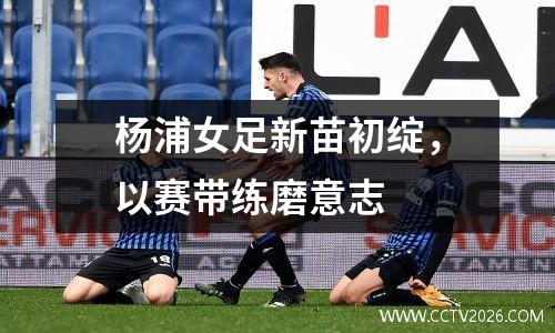 杨浦女足新苗初绽，以赛带练磨意志