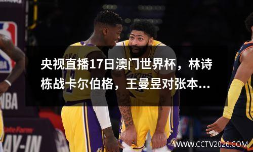 央视直播17日澳门世界杯，林诗栋战卡尔伯格，王曼昱对张本美和