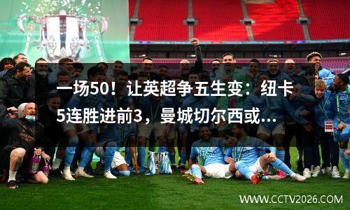 一场50！让英超争五生变：纽卡5连胜进前3，曼城切尔西或1队出局