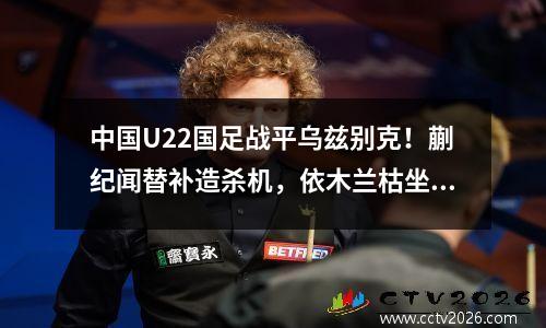 中国U22国足战平乌兹别克！蒯纪闻替补造杀机，依木兰枯坐板凳