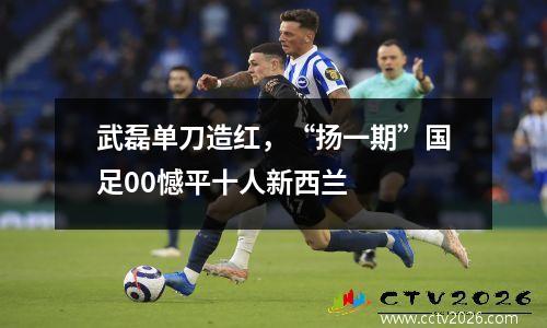 武磊单刀造红，“扬一期”国足00憾平十人新西兰