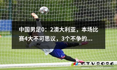 中国男足0：2澳大利亚，本场比赛4大不可思议，3个不争的事实！