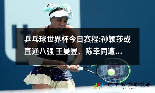 乒乓球世界杯今日赛程:孙颖莎或直通八强 王曼昱、陈幸同遭遇强敌