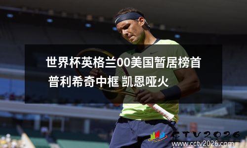 世界杯英格兰00美国暂居榜首 普利希奇中框 凯恩哑火