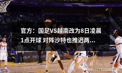 官方：国足VS越南改为8日凌晨1点开球 对阵沙特也推迟两小时