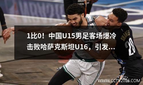 1比0！中国U15男足客场爆冷击败哈萨克斯坦U16，引发热议