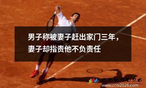男子称被妻子赶出家门三年，妻子却指责他不负责任