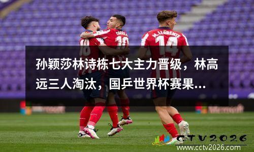 孙颖莎林诗栋七大主力晋级，林高远三人淘汰，国乒世界杯赛果赛程