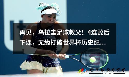 再见，乌拉圭足球教父！4连败后下课，无缘打破世界杯历史纪录