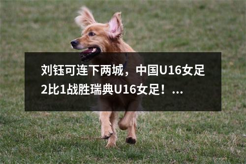 刘钰可连下两城，中国U16女足2比1战胜瑞典U16女足！