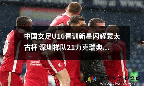 中国女足U16青训新星闪耀蒙太古杯 深圳梯队21力克瑞典国家队