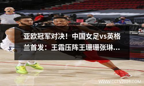 亚欧冠军对决！中国女足vs英格兰首发：王霜压阵王珊珊张琳艳出战
