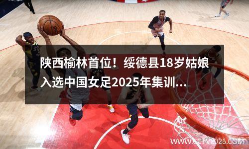 陕西榆林首位！绥德县18岁姑娘入选中国女足2025年集训名单