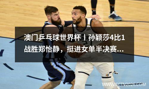 澳门乒乓球世界杯丨孙颖莎4比1战胜郑怡静，挺进女单半决赛！