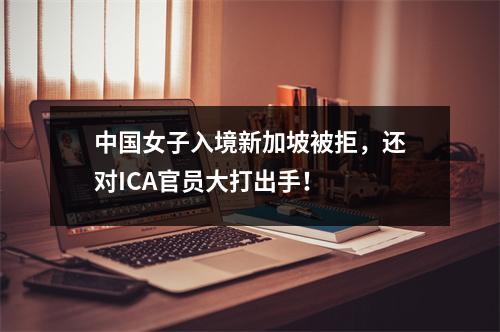 中国女子入境新加坡被拒，还对ICA官员大打出手！