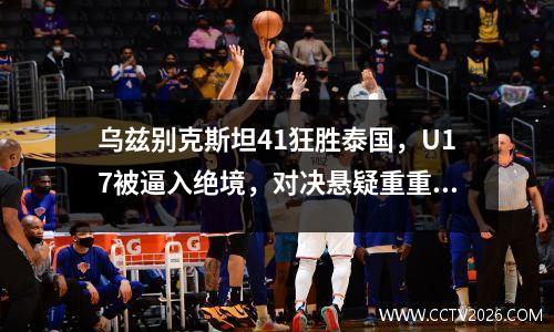 乌兹别克斯坦41狂胜泰国，U17被逼入绝境，对决悬疑重重！