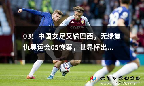 03！中国女足又输巴西，无缘复仇奥运会05惨案，世界杯出线难了
