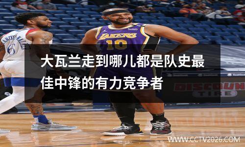 大瓦兰走到哪儿都是队史最佳中锋的有力竞争者