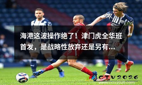 海港这波操作绝了！津门虎全华班首发，是战略性放弃还是另有隐情
