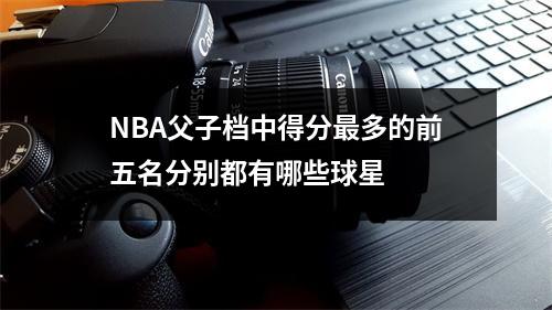 NBA父子档中得分最多的前五名分别都有哪些球星