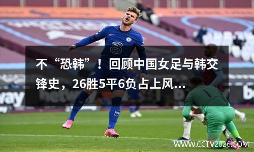 不“恐韩”！回顾中国女足与韩交锋史，26胜5平6负占上风