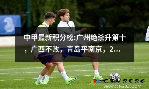 中甲最新积分榜:广州绝杀升第十，广西不败，青岛平南京，2队不胜