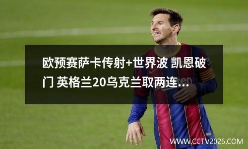 欧预赛萨卡传射+世界波 凯恩破门 英格兰20乌克兰取两连胜