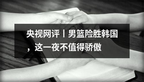 央视网评丨男篮险胜韩国，这一夜不值得骄傲