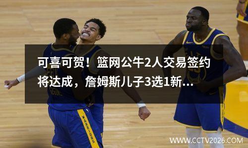 可喜可贺！篮网公牛2人交易签约将达成，詹姆斯儿子3选1新东家