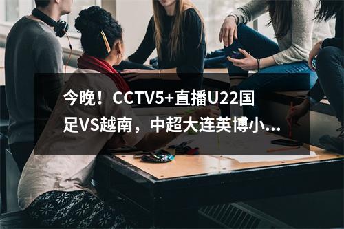 今晚！CCTV5+直播U22国足VS越南，中超大连英博小将毛伟杰出战？