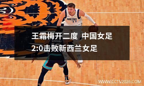 王霜梅开二度  中国女足2:0击败新西兰女足