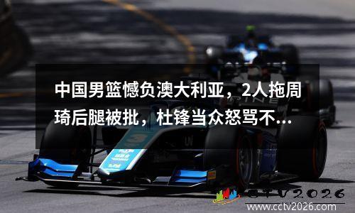 中国男篮憾负澳大利亚，2人拖周琦后腿被批，杜锋当众怒骂不留情