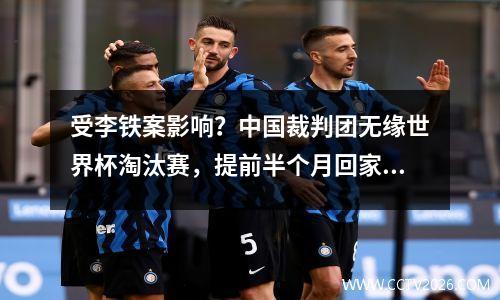 受李铁案影响？中国裁判团无缘世界杯淘汰赛，提前半个月回家