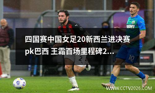 四国赛中国女足20新西兰进决赛pk巴西 王霜百场里程碑2球+吊射