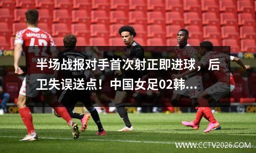 半场战报对手首次射正即进球，后卫失误送点！中国女足02韩国