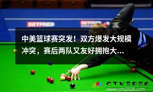 中美篮球赛突发！双方爆发大规模冲突，赛后两队又友好拥抱大合影