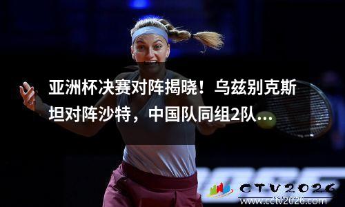 亚洲杯决赛对阵揭晓！乌兹别克斯坦对阵沙特，中国队同组2队晋级