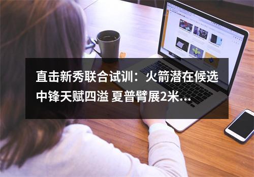 直击新秀联合试训：火箭潜在候选中锋天赋四溢 夏普臂展2米1太惊艳